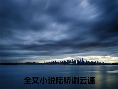 陆娇谢云谨小说（陆娇谢云谨全文完整版免费阅读）_陆娇谢云谨小说免费最新章节列表