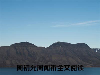 周初允周闻祈（周初允周闻祈）全文免费阅读_周初允周闻祈最新章节列表言情小说在线阅读