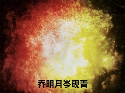 乔明月岑砚青（乔明月岑砚青）小说全文免费阅读无弹窗大结局_乔明月岑砚青（乔明月岑砚青无弹窗）最新章节列表笔趣阁（乔明月岑砚青）