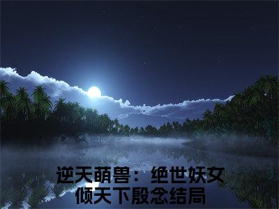 逆天萌兽：绝世妖女倾天下殷念小说全文（逆天萌兽：绝世妖女倾天下殷念）全文免费阅读无弹窗大结局_逆天萌兽：绝世妖女倾天下殷念小说免费最新章节列表_笔趣阁（逆天萌兽：绝世妖女倾天下殷念）