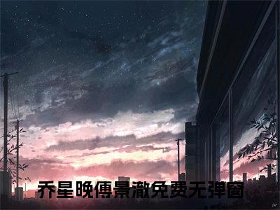 乔星晚傅景澈的小说全文免费阅读无弹窗大结局-《乔星晚傅景澈》完整章节阅读