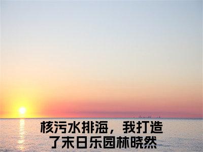 核污水排海，我打造了末日乐园林晓然免费小说（核污水排海，我打造了末日乐园林晓然）小说免费阅读无弹窗大结局_核污水排海，我打造了末日乐园林晓然小说全集最新章节列表_笔趣阁(核污水排海，我打造了末日乐园林晓然)