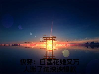 快穿：白莲花她又万人迷了沈泱泱小说免费阅读（快穿：白莲花她又万人迷了沈泱泱）全文免费阅读大结局-（快穿：白莲花她又万人迷了沈泱泱小说免费阅读）好书推荐