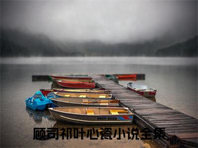 顾司祁叶心瓷全文+后续免费阅读_（顾司祁叶心瓷全文+后续免费阅读无弹窗）顾司祁叶心瓷最新章节列表笔趣阁（顾司祁叶心瓷全文+后续）