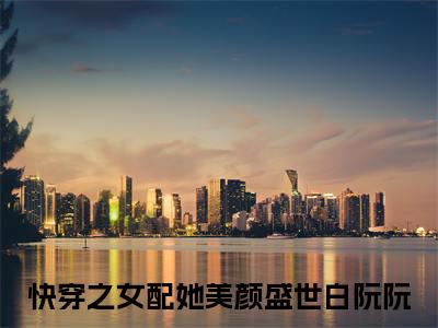 快穿之女配她美颜盛世白阮阮（快穿之女配她美颜盛世白阮阮）抖音热推小说全集无删减，快穿之女配她美颜盛世白阮阮完整章节阅读