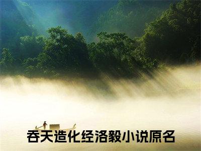 吞天造化经洛毅（吞天造化经洛毅）全文免费阅读无弹窗大结局_(吞天造化经洛毅)免费阅读无弹窗最新章节列表