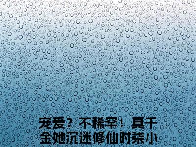 宠爱？不稀罕！真千金她沉迷修仙时柒人气小说全本免费阅读