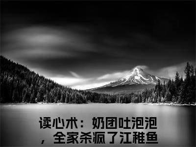 高赞小说（读心术：奶团吐泡泡，全家杀疯了江稚鱼小说免费阅读）完结阅读_读心术：奶团吐泡泡，全家杀疯了江稚鱼全文免费阅读最新章节大结局