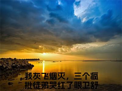 我灰飞烟灭，三个疯批徒弟哭红了眼卫舒（我灰飞烟灭，三个疯批徒弟哭红了眼卫舒）小说全文免费阅读大结局-我灰飞烟灭，三个疯批徒弟哭红了眼卫舒全章节抖音小说