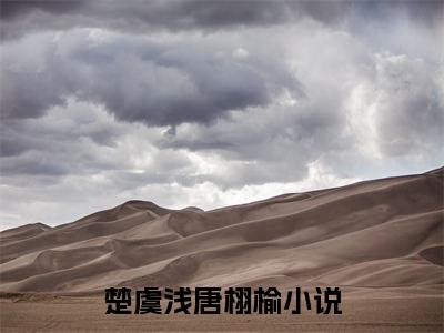 楚虞浅唐栩榆（楚虞浅唐栩榆）全文免费阅读无弹窗大结局_楚虞浅唐栩榆全文免费阅读（楚虞浅唐栩榆）最新章节列表_笔趣阁（楚虞浅唐栩榆）