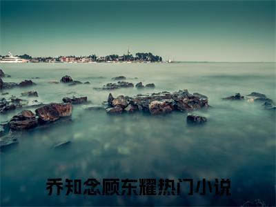 乔知念顾东耀抖音小说-小说主角叫什么乔知念顾东耀