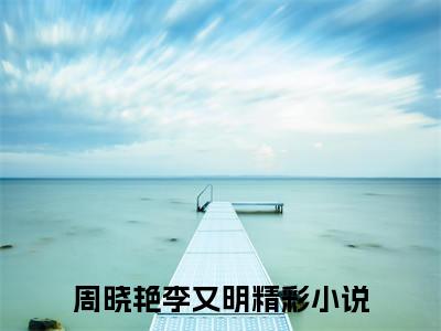 周晓艳李又明小说最新章节（周晓艳李又明）全文免费阅读无弹窗大结局_周晓艳李又明免费阅读（周晓艳李又明小说）