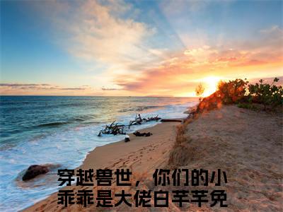 穿越兽世，你们的小乖乖是大佬白芊芊（穿越兽世，你们的小乖乖是大佬白芊芊）小说全文免费阅读-穿越兽世，你们的小乖乖是大佬白芊芊免费阅读完整版