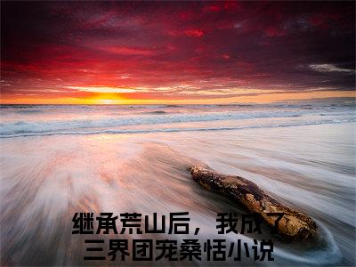 继承荒山后，我成了三界团宠桑恬（继承荒山后，我成了三界团宠桑恬）免费阅读无弹窗大结局-继承荒山后，我成了三界团宠桑恬免费阅读大结局最新章节列表_笔趣阁