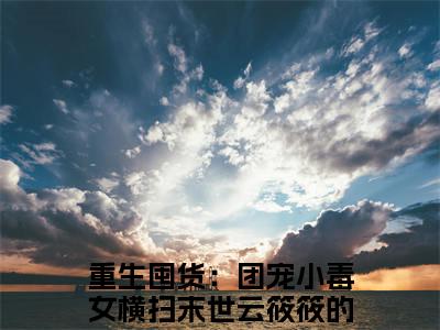 新上热文重生囤货：团宠小毒女横扫末世云筱筱-重生囤货：团宠小毒女横扫末世云筱筱在线阅读的小说完整版