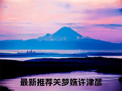 关梦姝许津彦全文免费阅读无弹窗大结局_（关梦姝许津彦阅读无弹窗）关梦姝许津彦最新章节列表_笔趣阁