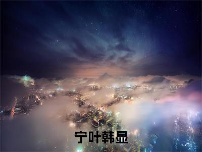 宁叶韩显免费小说全文免费阅读无弹窗大结局_宁叶韩显完结版在线阅读