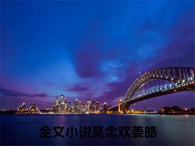 莫念欢姜皓（莫念欢姜皓）全文免费阅读大结局-（莫念欢姜皓）结局免费阅读