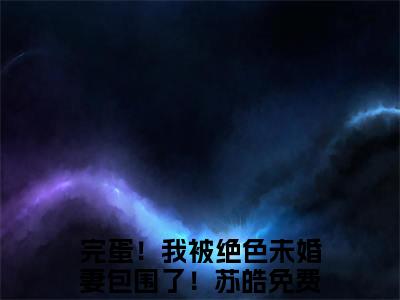 完蛋！我被绝色未婚妻包围了！苏皓小说（完蛋！我被绝色未婚妻包围了！苏皓最新全章节大结局）完蛋！我被绝色未婚妻包围了！苏皓全文阅读