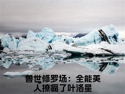 兽世修罗场：全能美人撩疯了叶洛星小说（兽世修罗场：全能美人撩疯了叶洛星）全文免费阅读无弹窗_兽世修罗场：全能美人撩疯了叶洛星小说最新章节免费阅读_笔趣阁