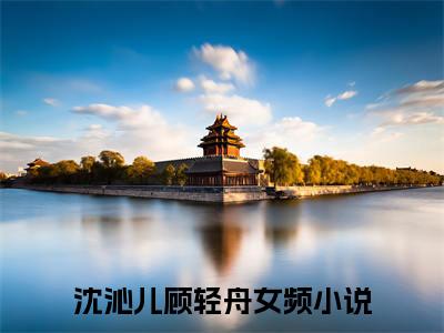 （沈沁儿顾轻舟）全文免费阅读无弹窗大结局_沈沁儿顾轻舟最新章节列表_笔趣阁（沈沁儿顾轻舟）