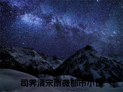 司霁清宋雨薇（司霁清宋雨薇）全文免费阅读无弹窗_司霁清宋雨薇最新小说精彩推荐