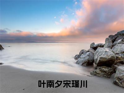 叶南夕宋瑾川全文免费阅读无弹窗大结局_（叶南夕宋瑾川）叶南夕宋瑾川完整版全文在线赏析