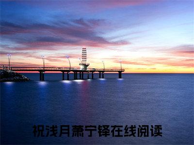 祝浅月萧宁铎(祝浅月萧宁铎)全文免费读无弹窗大结局_祝浅月萧宁铎免费小说无弹窗最新章节列表_笔趣阁