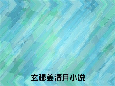 玄穆姜清月精选小说大结局阅读-新上热文小说（玄穆姜清月）讲的是什么