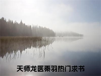 天师龙医秦羽全本资源免费阅读结局无删节主角：天师龙医秦羽小说全文阅读无弹窗