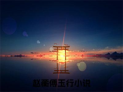 赵蘅傅玉行（赵蘅傅玉行)全文免费阅读无弹窗大结局_赵蘅傅玉行（赵蘅傅玉行）全文完整无删减版免费阅读（赵蘅傅玉行）