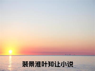 言情小说榜单裴景淮叶知让阅读全文（裴景淮叶知让）-裴景淮叶知让完整版免费小说