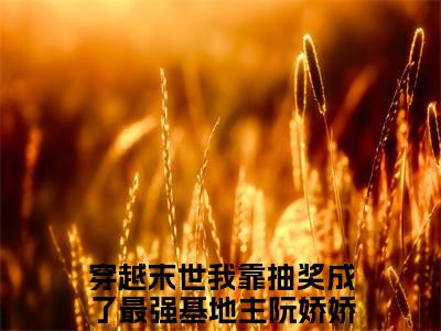 穿越末世我靠抽奖成了最强基地主阮娇娇小说全文阅读-（穿越末世我靠抽奖成了最强基地主阮娇娇）小说大结局