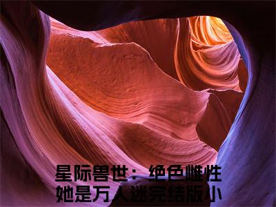 星际兽世：绝色雌性她是万人迷小说后续阅读无弹窗大结局_（星际兽世：绝色雌性她是万人迷阅读无弹窗）最新章节列表_笔趣阁（星际兽世：绝色雌性她是万人迷）