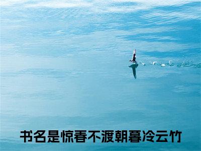 惊春不渡朝暮冷云竹（惊春不渡朝暮冷云竹）全文阅读完整版_惊春不渡朝暮冷云竹（惊春不渡朝暮冷云竹）小说免费阅读大结局无删减（惊春不渡朝暮冷云竹）