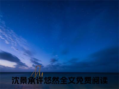 沈景承许悠然新上热文小说（沈景承许悠然）讲的是什么-沈景承许悠然全文完整版免费阅读