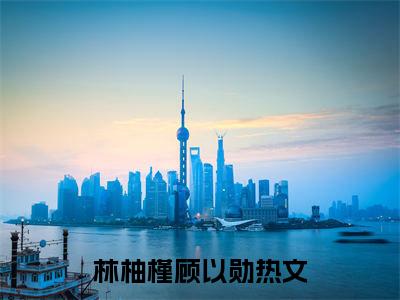 林柚槿顾以勋（林柚槿顾以勋）全文免费阅读无弹窗大结局-（林柚槿顾以勋）林柚槿顾以勋全文完结版阅读