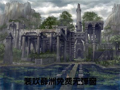 裴欢薛洲（裴欢薛洲）全文免费阅读无弹窗大结局_（裴欢薛洲）已完结全集大结局小说