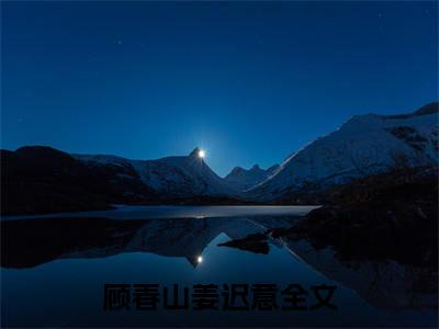 顾春山姜迟意小说大结局免费阅读-（顾春山姜迟意）抖音新上热文分享顾春山姜迟意