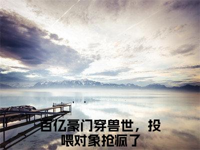 米月（百亿豪门穿兽世，投喂对象抢疯了最新全章节大结局）全文阅读-米月百亿豪门穿兽世，投喂对象抢疯了在线小说免费阅读