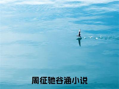 周征驰谷涵无删减（周征驰谷涵：周征驰谷涵结局+番外）全文免费阅读无弹窗大结局_周征驰谷涵完本小说全章节阅读（周征驰谷涵：周征驰谷涵结局+番外）