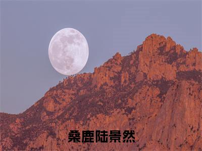 桑鹿陆景然全文（陆景然桑鹿免费小说-完整版-桑鹿陆景然在线赏析）最新章节已更新版