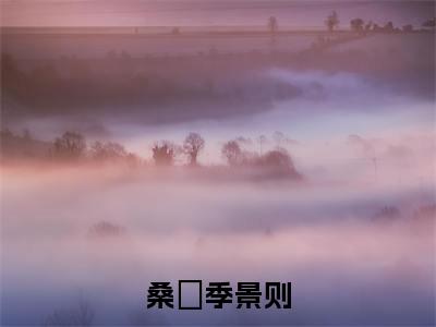 桑濛季景则抖音季景则桑濛小说阅读完结版-小说季景则桑濛全文免费阅读