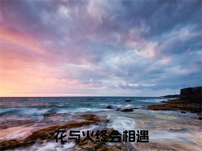 白栀江燃高赞小说（花与火终会相遇）完结阅读_花与火终会相遇免费看全文
