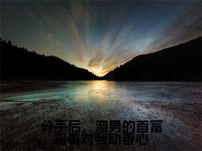 洛绾池砚舟（分手后，渣男的首富哥哥对我动春心）女生必看小说全集_分手后，渣男的首富哥哥对我动春心（洛绾池砚舟）全文免费阅读