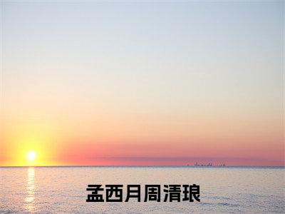 孟西月周清琅（周清琅孟西月）全文无弹窗阅读-孟西月周清琅（周清琅孟西月）最新章节完整版阅读