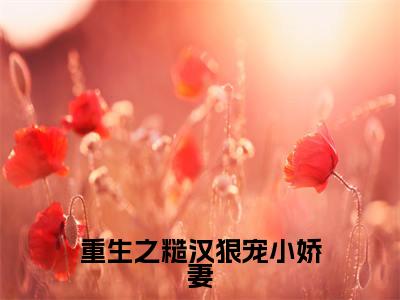 重生之糙汉狠宠小娇妻（孟清澈叶景川）最新小说全文阅读-2023热点小说重生之糙汉狠宠小娇妻（孟清澈叶景川）最新章节免费阅读