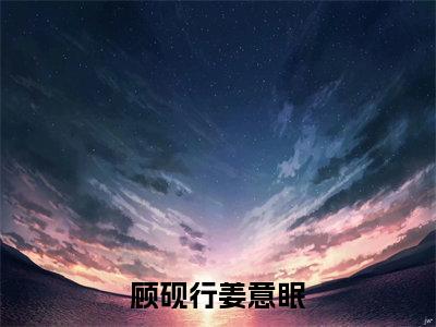 姜意眠顾砚行（顾砚行姜意眠）全文免费阅读无弹窗大结局_姜意眠顾砚行完整章节阅读