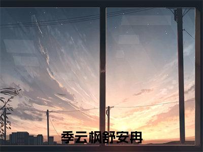 季云枫舒安冉（季云枫舒安冉全章节完整版）免费阅读_（季云枫舒安冉）季云枫舒安冉全文无删减免费阅读