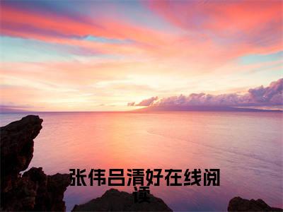 小说 张伟吕清好全文免费阅读无弹窗大结局_无尽沙海，我用双手创造一切完整阅读